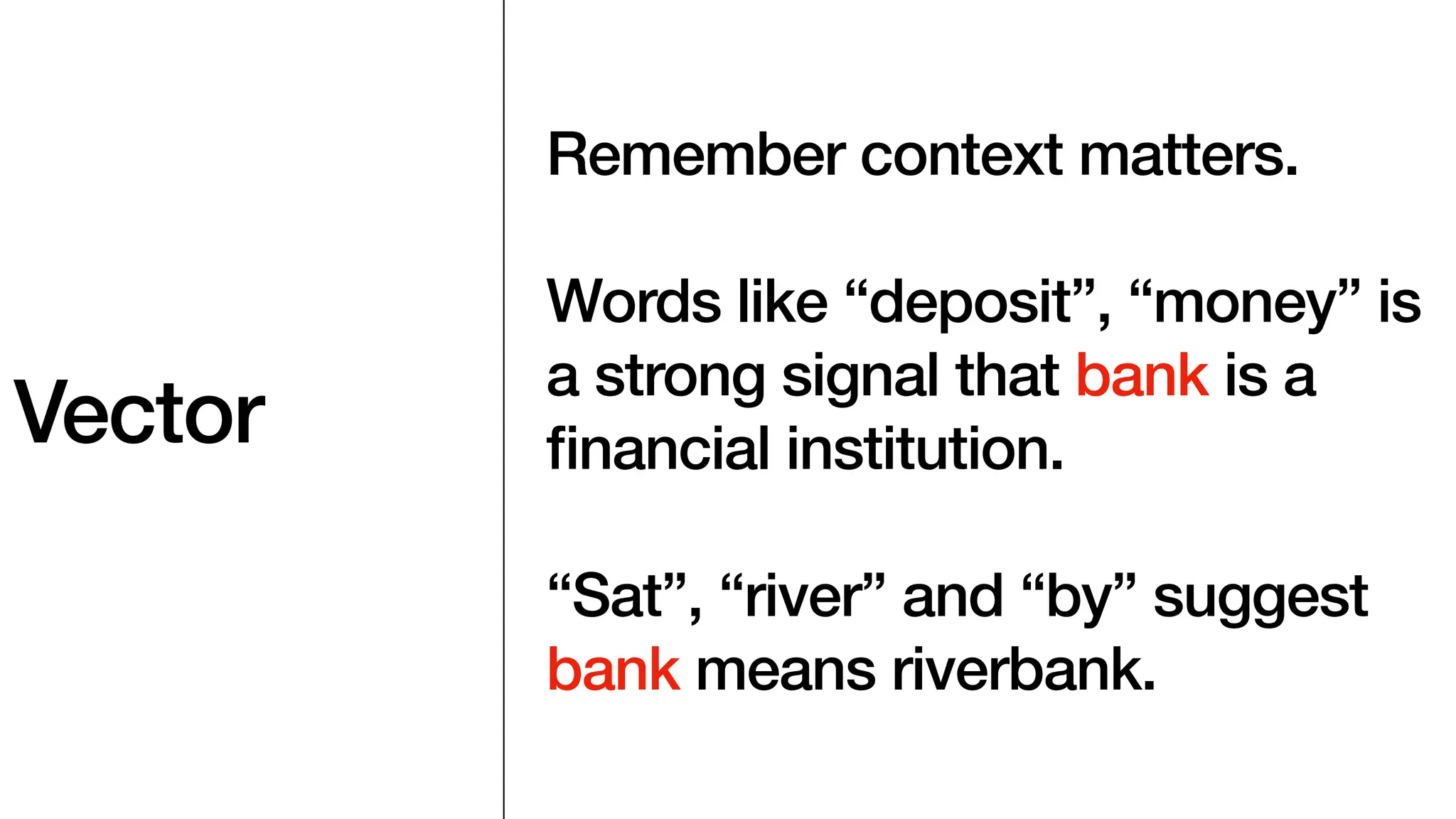 Vector
Remember context matters.
Words like “deposit”, “money” is
a strong signal that bank is a
fi
nancial institution.
“Sat”, “river” and “by” suggest
bank means riverbank.
 
