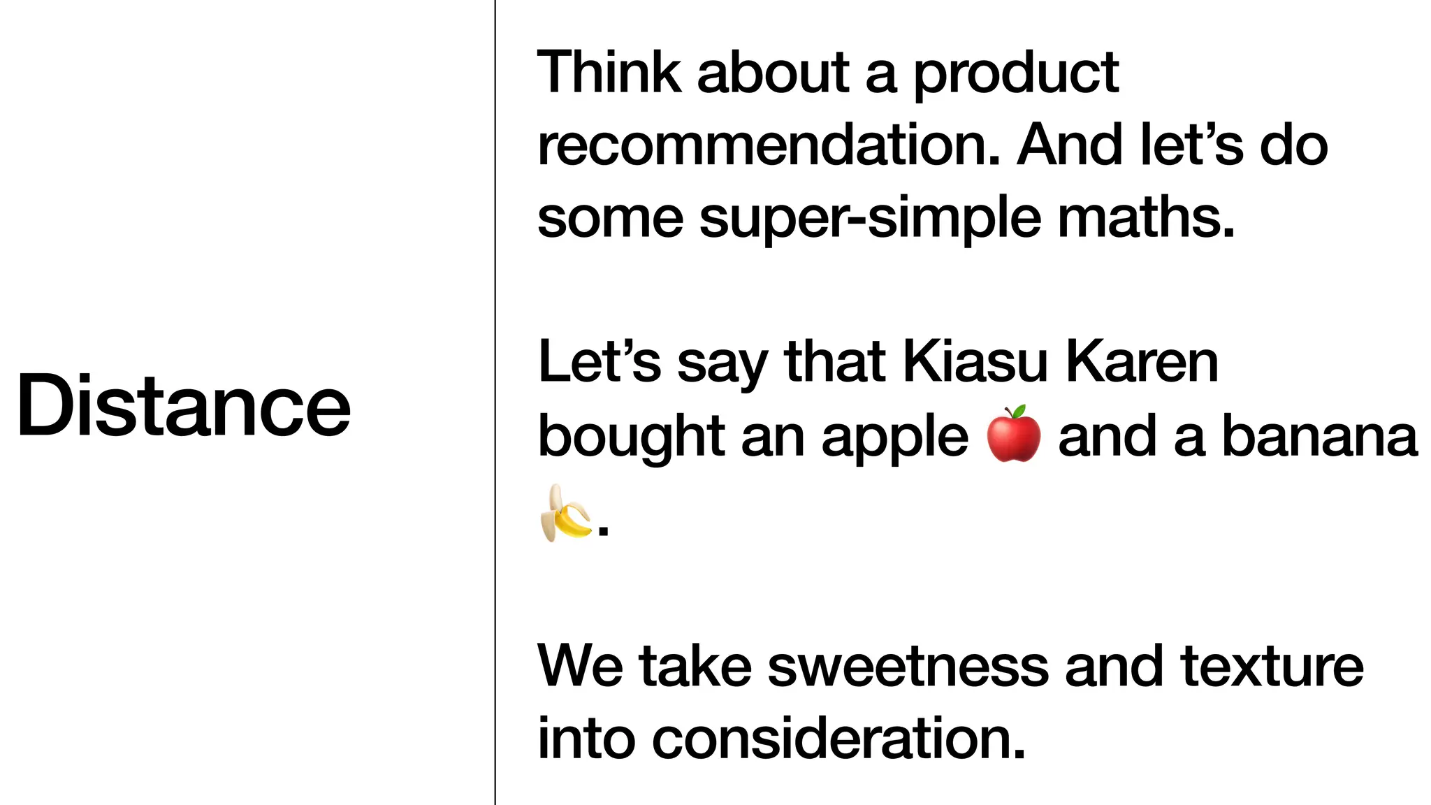 Distance
Think about a product
recommendation. And let’s do
some super-simple maths.
Let’s say that Kiasu Karen
bought an apple 🍎 and a banana
🍌.
We take sweetness and texture
into consideration.
 