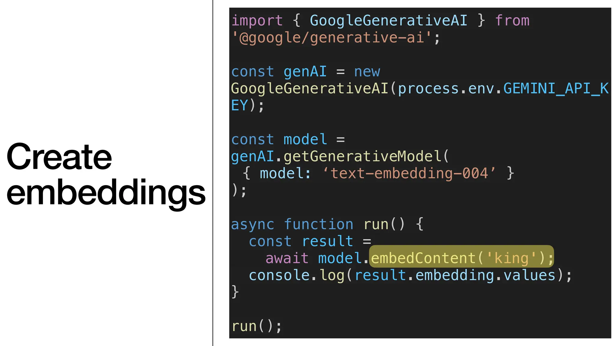 Create
embeddings
import { GoogleGenerativeAI } from
'@google/generative-ai';
const genAI = new
GoogleGenerativeAI(process.env.GEMINI_API_K
EY);
const model =
genAI.getGenerativeModel(
{ model: ‘text-embedding-004’ }
);
async function run() {
const result =
await model.embedContent('king');
console.log(result.embedding.values);
}
run();
 