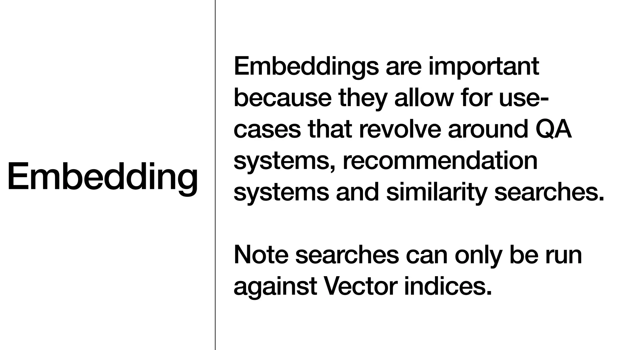Embedding
Embeddings are important
because they allow for use-
cases that revolve around QA
systems, recommendation
systems and similarity searches.
Note searches can only be run
against Vector indices.
 