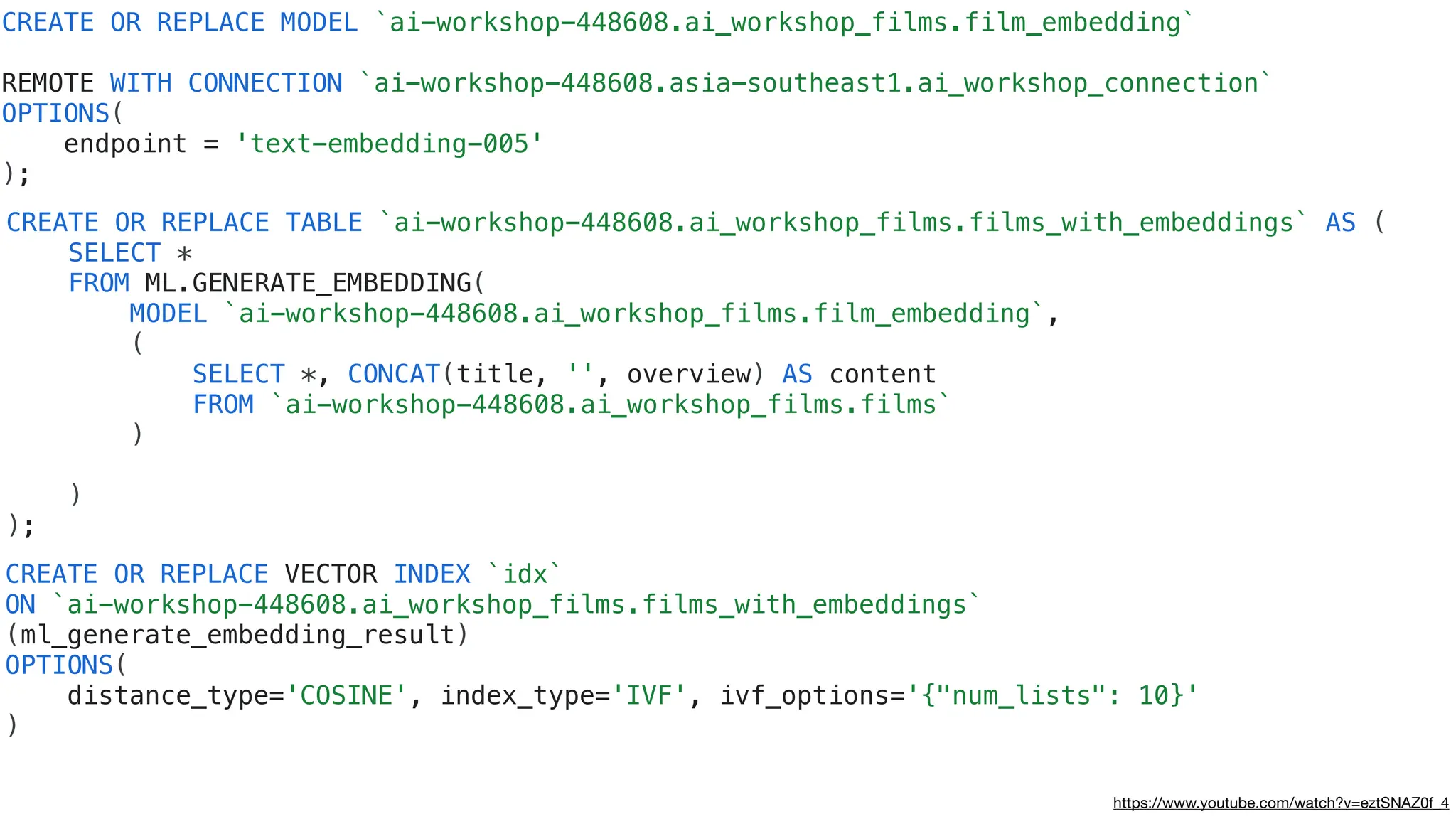 CREATE OR REPLACE VECTOR INDEX `idx`
ON `ai-workshop-448608.ai_workshop_films.films_with_embeddings`
(ml_generate_embedding_result)
OPTIONS(
distance_type='COSINE', index_type='IVF', ivf_options='{"num_lists": 10}'
)
CREATE OR REPLACE MODEL `ai-workshop-448608.ai_workshop_films.film_embedding`
REMOTE WITH CONNECTION `ai-workshop-448608.asia-southeast1.ai_workshop_connection`
OPTIONS(
endpoint = 'text-embedding-005'
);
CREATE OR REPLACE TABLE `ai-workshop-448608.ai_workshop_films.films_with_embeddings` AS (
SELECT *
FROM ML.GENERATE_EMBEDDING(
MODEL `ai-workshop-448608.ai_workshop_films.film_embedding`,
(
SELECT *, CONCAT(title, '', overview) AS content
FROM `ai-workshop-448608.ai_workshop_films.films`
)
)
);
https://www.youtube.com/watch?v=eztSNAZ0f_4
 