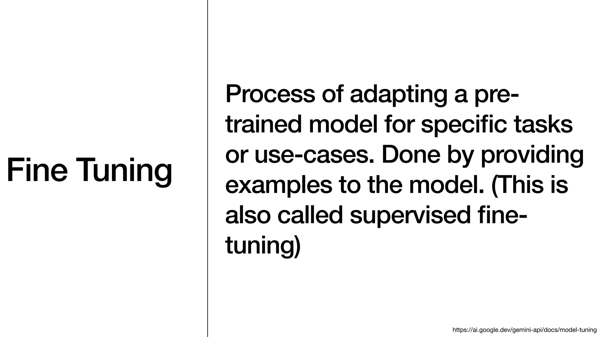 Fine Tuning
Process of adapting a pre-
trained model for speci
fi
c tasks
or use-cases. Done by providing
examples to the model. (This is
also called supervised
fi
ne-
tuning)
https://ai.google.dev/gemini-api/docs/model-tuning
 