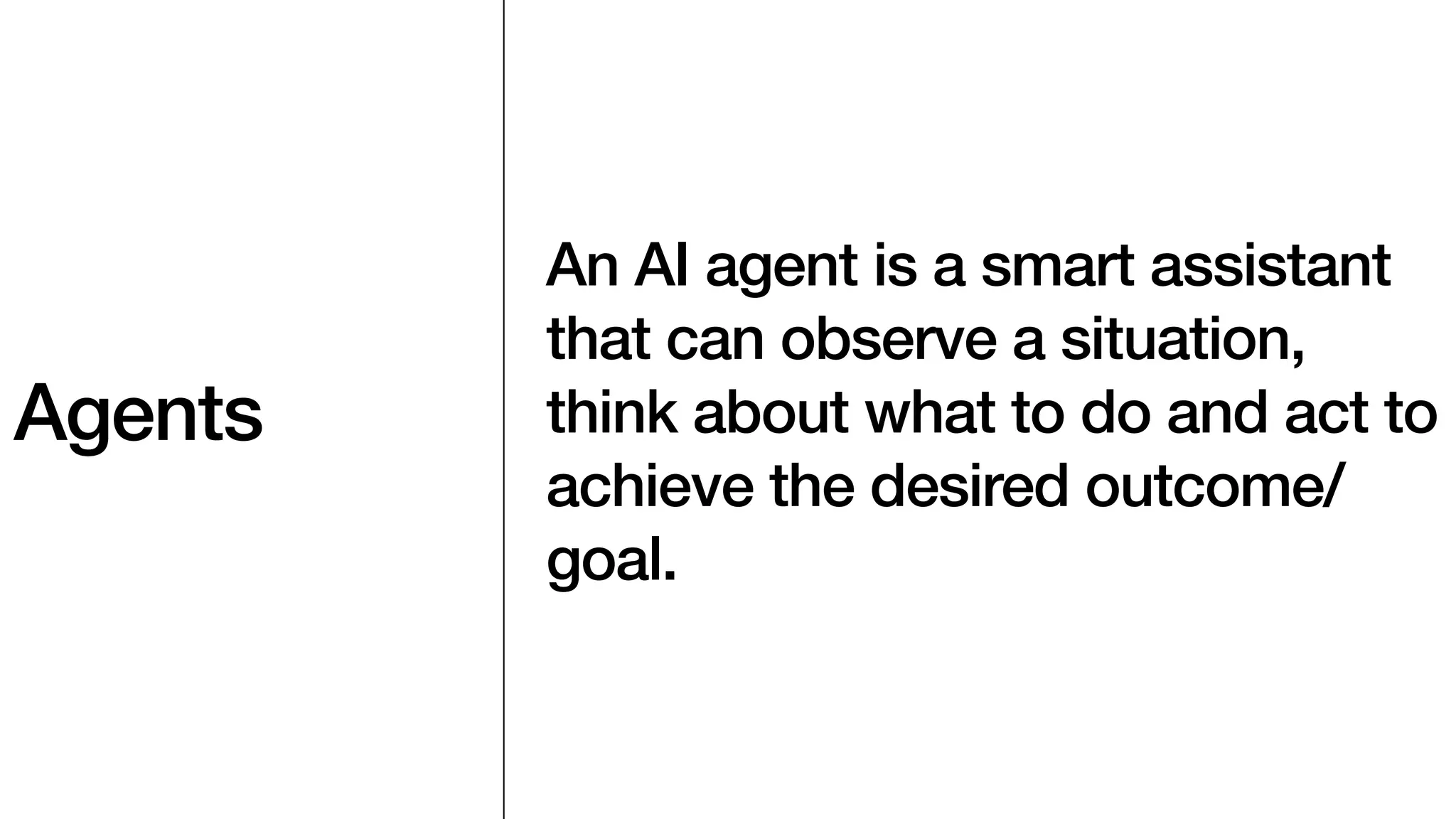 Agents
An AI agent is a smart assistant
that can observe a situation,
think about what to do and act to
achieve the desired outcome/
goal.
 