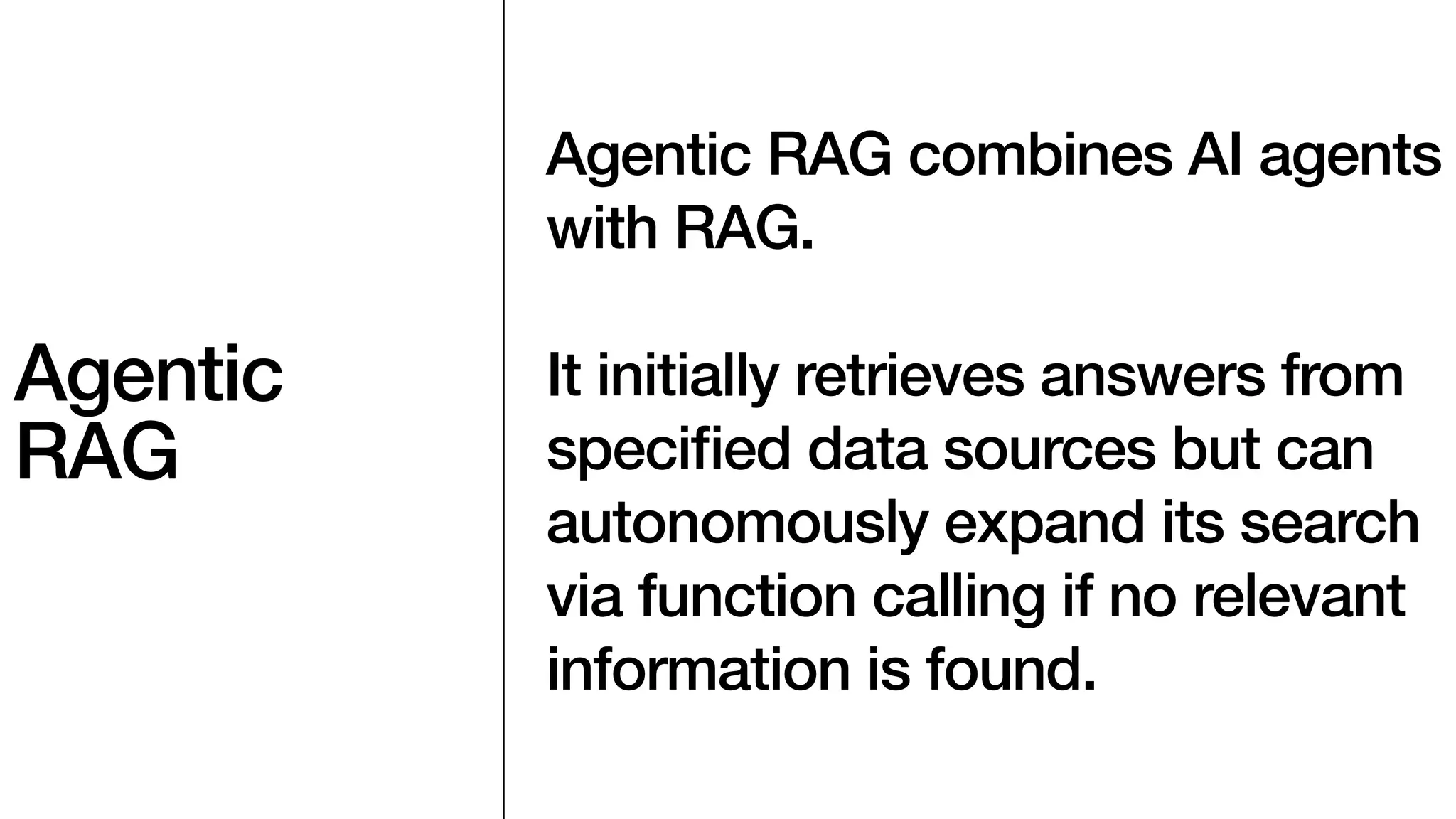 Agentic
RAG
Agentic RAG combines AI agents
with RAG.
It initially retrieves answers from
speci
fi
ed data sources but can
autonomously expand its search
via function calling if no relevant
information is found.
 