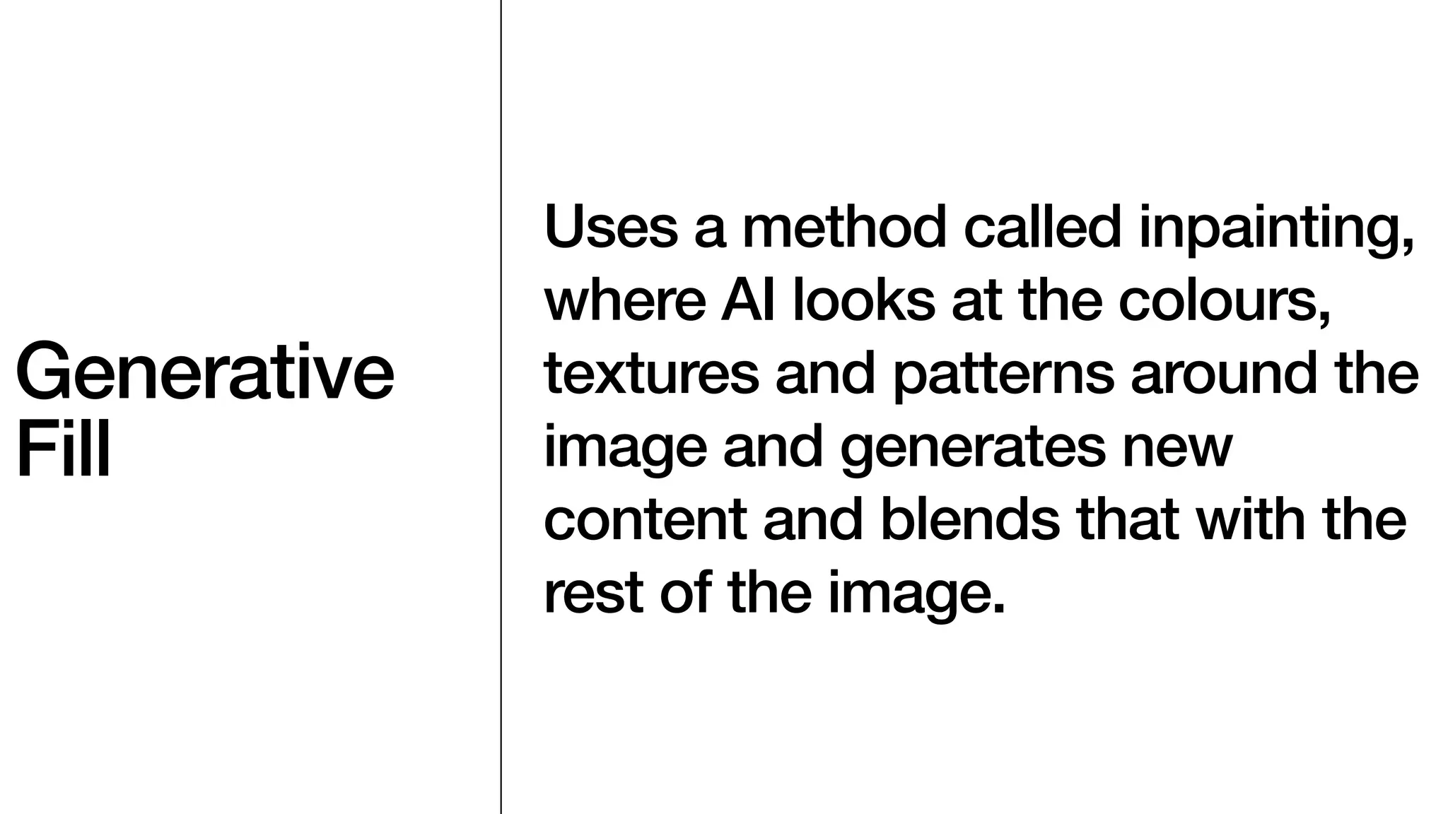 Generative
Fill
Uses a method called inpainting,
where AI looks at the colours,
textures and patterns around the
image and generates new
content and blends that with the
rest of the image.
 