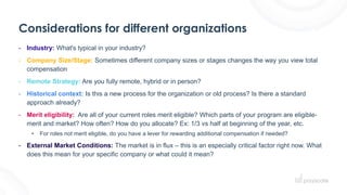 Considerations for different organizations
- Industry: What's typical in your industry?
- Company Size/Stage: Sometimes different company sizes or stages changes the way you view total
compensation
- Remote Strategy: Are you fully remote, hybrid or in person?
- Historical context: Is this a new process for the organization or old process? Is there a standard
approach already?
- Merit eligibility: Are all of your current roles merit eligible? Which parts of your program are eligible-
merit and market? How often? How do you allocate? Ex: 1/3 vs half at beginning of the year, etc.
• For roles not merit eligible, do you have a lever for rewarding additional compensation if needed?
- External Market Conditions: The market is in flux – this is an especially critical factor right now. What
does this mean for your specific company or what could it mean?
 
