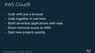 © 2018, Amazon Web Services, Inc. or its Affiliates. All rights reserved.
AWS Cloud9
 Code with just a browser
 Code together in real time
 Build serverless applications with ease
 Direct terminal access to AWS
 Start new projects quickly
 