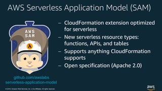 © 2018, Amazon Web Services, Inc. or its Affiliates. All rights reserved.
AWS Serverless Application Model (SAM)
 CloudFormation extension optimized
for serverless
 New serverless resource types:
functions, APIs, and tables
 Supports anything CloudFormation
supports
 Open specification (Apache 2.0)
github.com/awslabs
serverless-application-model
 