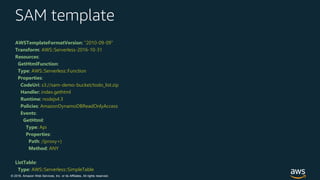 © 2018, Amazon Web Services, Inc. or its Affiliates. All rights reserved.
SAM template
AWSTemplateFormatVersion: "2010-09-09"
Transform: AWS::Serverless-2016-10-31
Resources:
GetHtmlFunction:
Type: AWS::Serverless::Function
Properties:
CodeUri: s3://sam-demo-bucket/todo_list.zip
Handler: index.gethtml
Runtime: nodejs4.3
Policies: AmazonDynamoDBReadOnlyAccess
Events:
GetHtml:
Type: Api
Properties:
Path: /{proxy+}
Method: ANY
ListTable:
Type: AWS::Serverless::SimpleTable
 