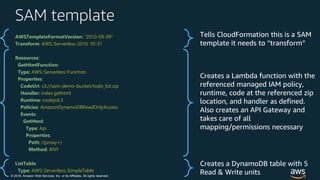 © 2018, Amazon Web Services, Inc. or its Affiliates. All rights reserved.
SAM template
Tells CloudFormation this is a SAM
template it needs to “transform”
Creates a Lambda function with the
referenced managed IAM policy,
runtime, code at the referenced zip
location, and handler as defined.
Also creates an API Gateway and
takes care of all
mapping/permissions necessary
Creates a DynamoDB table with 5
Read & Write units
AWSTemplateFormatVersion: "2010-09-09"
Transform: AWS::Serverless-2016-10-31
Resources:
GetHtmlFunction:
Type: AWS::Serverless::Function
Properties:
CodeUri: s3://sam-demo-bucket/todo_list.zip
Handler: index.gethtml
Runtime: nodejs4.3
Policies: AmazonDynamoDBReadOnlyAccess
Events:
GetHtml:
Type: Api
Properties:
Path: /{proxy+}
Method: ANY
ListTable:
Type: AWS::Serverless::SimpleTable
 