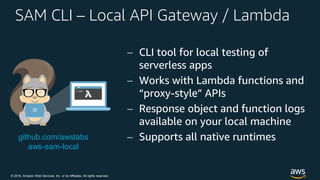 © 2018, Amazon Web Services, Inc. or its Affiliates. All rights reserved.
SAM CLI – Local API Gateway / Lambda
 CLI tool for local testing of
serverless apps
 Works with Lambda functions and
“proxy-style” APIs
 Response object and function logs
available on your local machine
 Supports all native runtimesgithub.com/awslabs
aws-sam-local
 