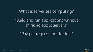 © 2018, Amazon Web Services, Inc. or its Affiliates. All rights reserved.
What is serverless computing?
“Build and run applications without
thinking about servers”
“Pay per request, not for idle”
 