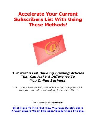 Accelerate Your Current
Subscribers List With Using
These Methods!
3 Powerful List Building Training Articles
That Can Make A Difference To
You Online Business
Don’t Waste Time on SEO, Article Submission or Pay Per Click
when you can build a list applying these instructions!
Compiled By Donald Holder
Click Here To Find Out How You Can Quickly Start
A Very Simple ‘Copy This Idea’ Biz Without The B.S.
 