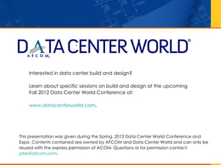 •




    Interested in data center build and design?

    Learn about specific sessions on build and design at the upcoming
    Fall 2012 Data Center World Conference at:

    www.datacenterworld.com.




This presentation was given during the Spring, 2012 Data Center World Conference and
Expo. Contents contained are owned by AFCOM and Data Center World and can only be
reused with the express permission of ACOM. Questions or for permission contact:
jater@afcom.com.
 