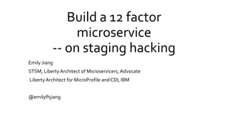 Build a 12 factor
microservice
-- on staging hacking
Emily Jiang
STSM, Liberty Architect of Microservicers, Advocate
Liberty Architect for MicroProfile and CDI, IBM
@emilyfhjiang
 