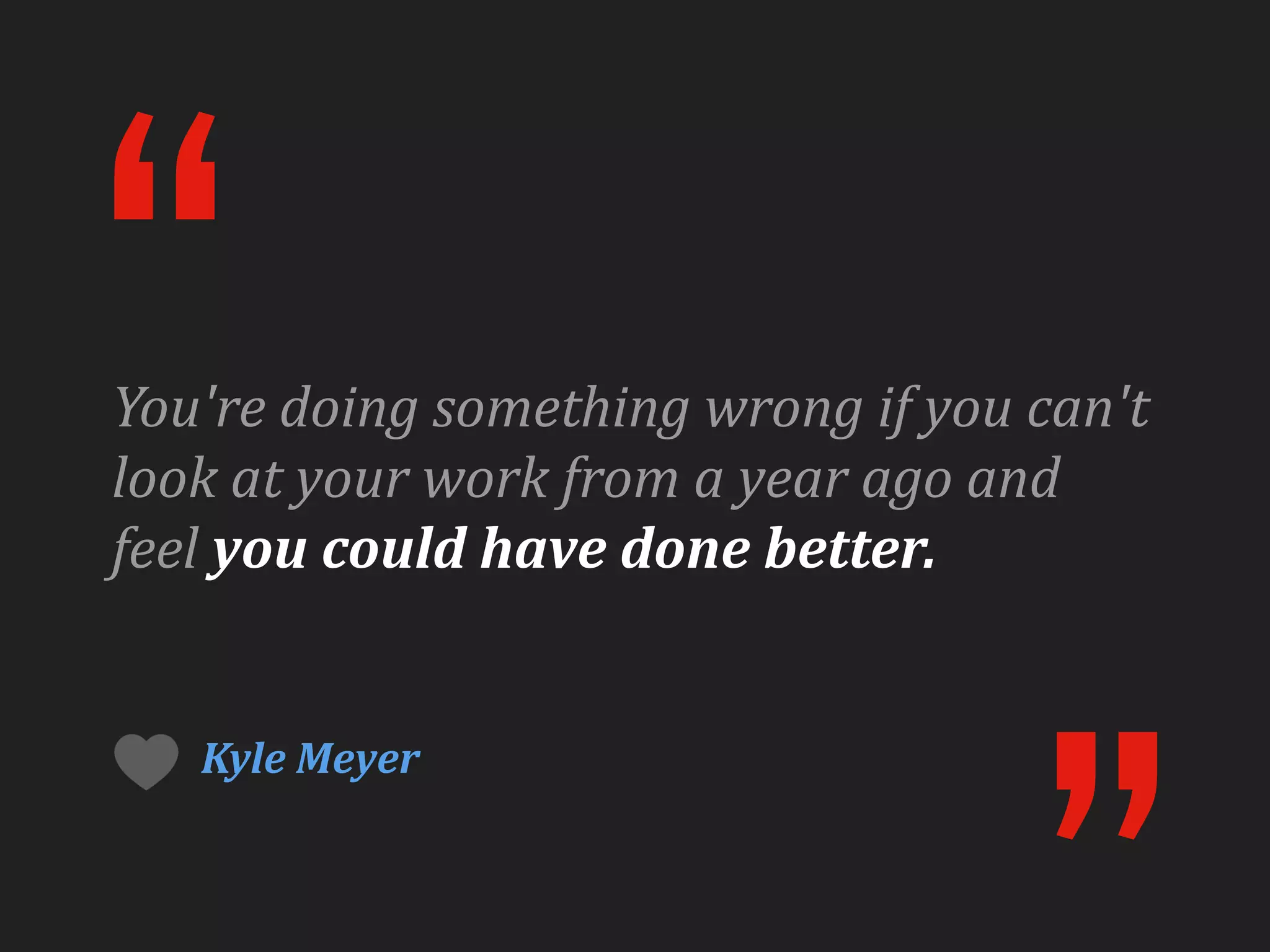 “
You're	
  doing	
  something	
  wrong	
  if	
  you	
  can't	
  
look	
  at	
  your	
  work	
  from	
  a	
  year	
  ago	
  and	
  
feel	
  you	
  could	
  have	
  done	
  better.


     Kyle	
  Meyer
 