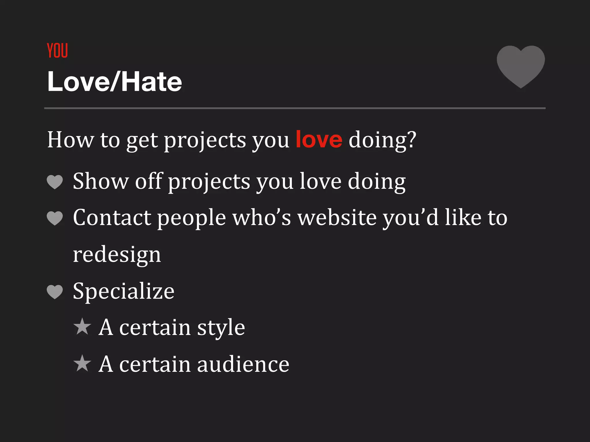YOU
Love/Hate

How	
  to	
  get	
  projects	
  you	
  love	
  doing?
      Show	
  off	
  projects	
  you	
  love	
  doing
      Contact	
  people	
  who’s	
  website	
  you’d	
  like	
  to	
  
      redesign
      Specialize
      ★ A	
  certain	
  style
      ★ A	
  certain	
  audience
 