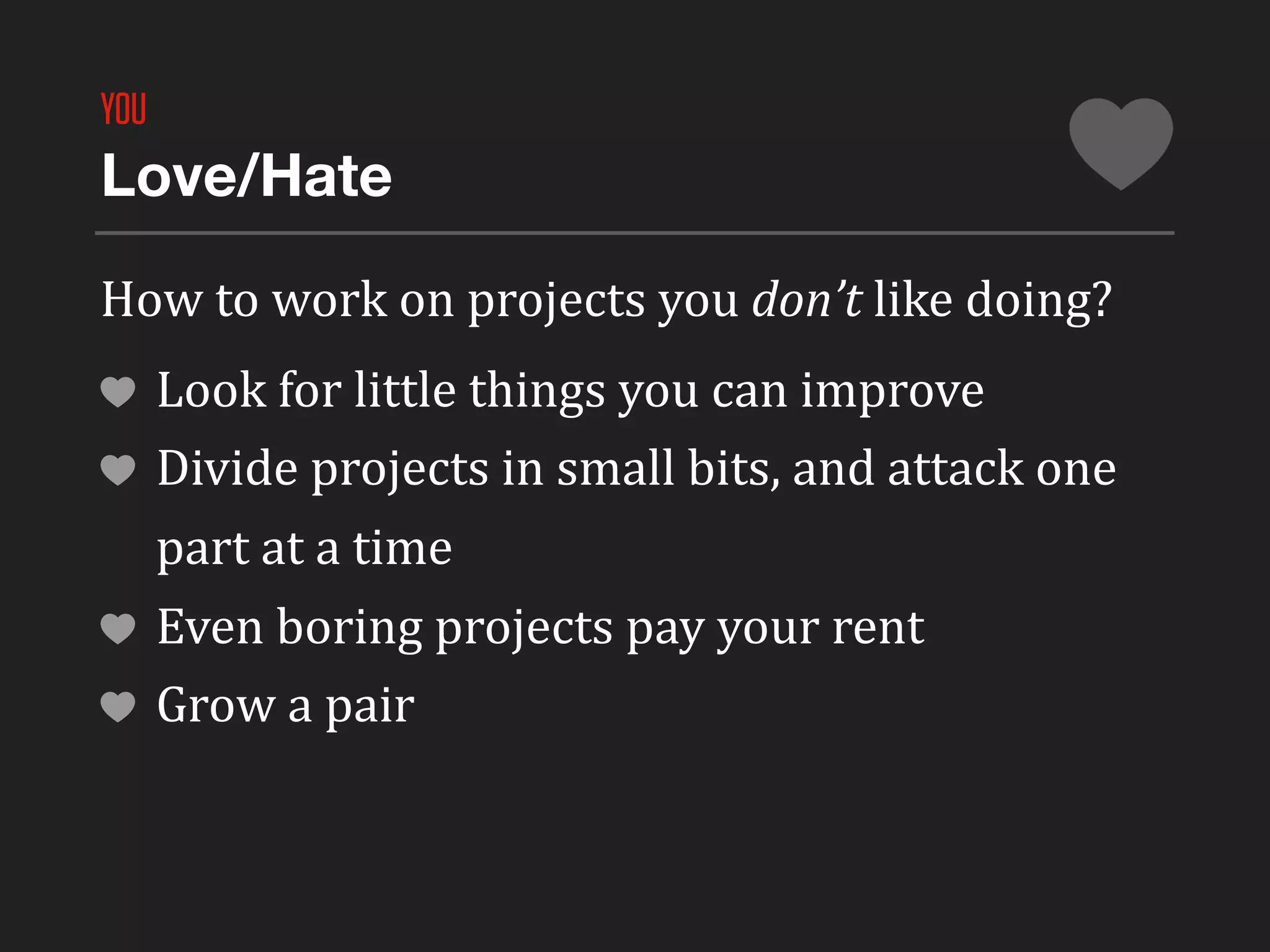 YOU
Love/Hate

How	
  to	
  work	
  on	
  projects	
  you	
  don’t	
  like	
  doing?
      Look	
  for	
  little	
  things	
  you	
  can	
  improve
      Divide	
  projects	
  in	
  small	
  bits,	
  and	
  attack	
  one	
  
      part	
  at	
  a	
  time
      Even	
  boring	
  projects	
  pay	
  your	
  rent
      Grow	
  a	
  pair
 