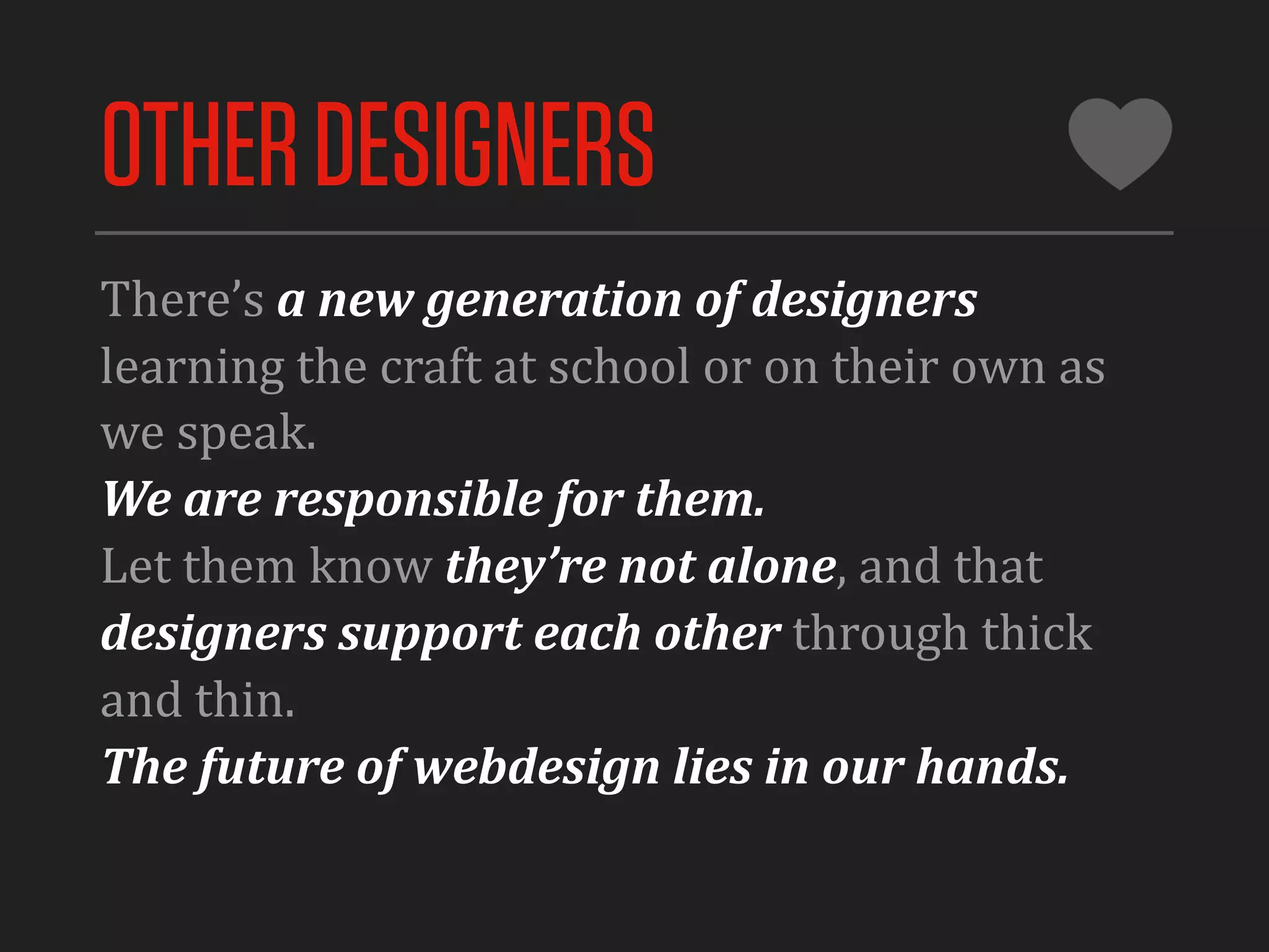 OTHER DESIGNERS
There’s	
  a	
  new	
  generation	
  of	
  designers	
  
learning	
  the	
  craft	
  at	
  school	
  or	
  on	
  their	
  own	
  as	
  
we	
  speak.
We	
  are	
  responsible	
  for	
  them.
Let	
  them	
  know	
  they’re	
  not	
  alone,	
  and	
  that	
  
designers	
  support	
  each	
  other	
  through	
  thick	
  
and	
  thin.
The	
  future	
  of	
  webdesign	
  lies	
  in	
  our	
  hands.
 