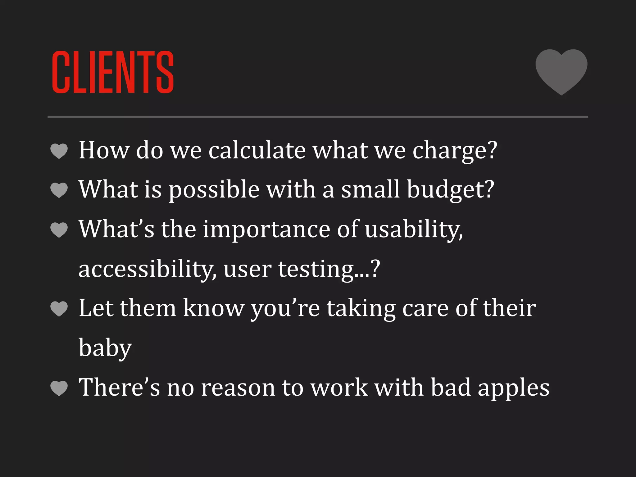 CLIENTS
 How	
  do	
  we	
  calculate	
  what	
  we	
  charge?
 What	
  is	
  possible	
  with	
  a	
  small	
  budget?
 What’s	
  the	
  importance	
  of	
  usability,	
  
 accessibility,	
  user	
  testing...?
 Let	
  them	
  know	
  you’re	
  taking	
  care	
  of	
  their	
  
 baby
 There’s	
  no	
  reason	
  to	
  work	
  with	
  bad	
  apples
 