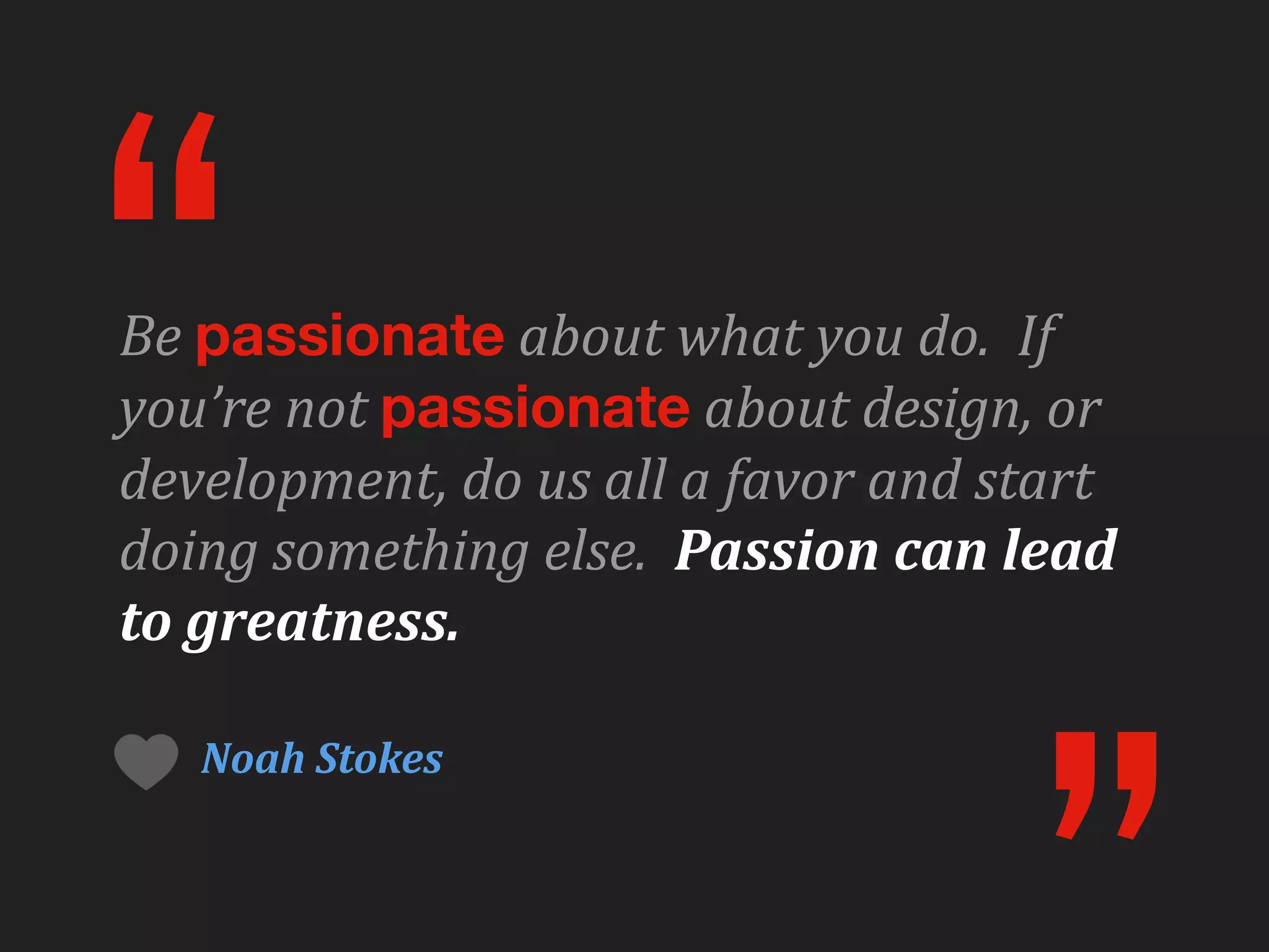 “
Be	
  passionate	
  about	
  what	
  you	
  do.	
  	
  If	
  
you’re	
  not	
  passionate	
  about	
  design,	
  or	
  
development,	
  do	
  us	
  all	
  a	
  favor	
  and	
  start	
  
doing	
  something	
  else.	
  	
  Passion	
  can	
  lead	
  
to	
  greatness.

     Noah	
  Stokes
 