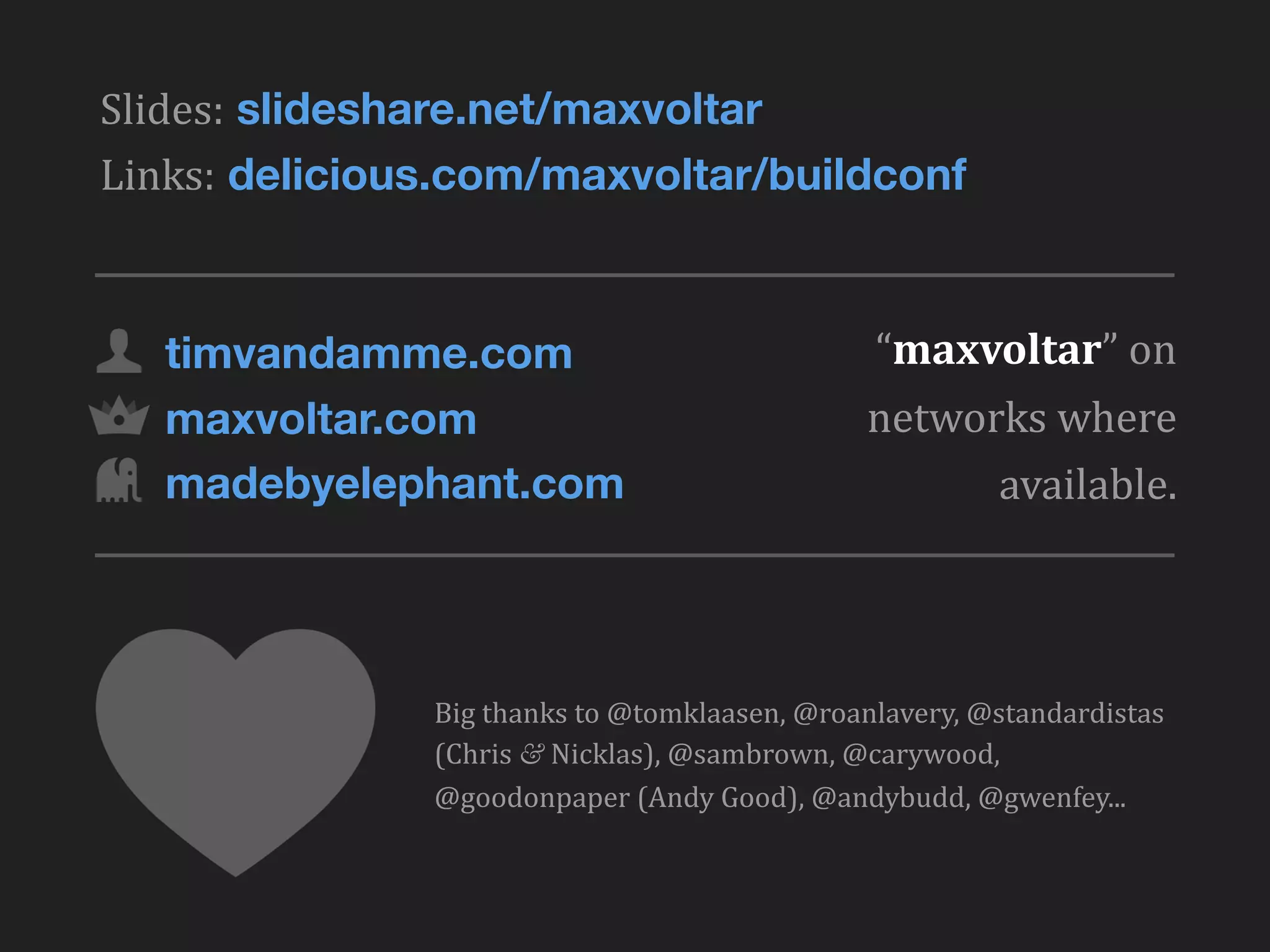 Slides: slideshare.net/maxvoltar
Links: delicious.com/maxvoltar/buildconf



   timvandamme.com                                        “maxvoltar”	
  on	
  
   maxvoltar.com                                         networks	
  where	
  
   madebyelephant.com                                          available.




               Big	
  thanks	
  to	
  @tomklaasen,	
  @roanlavery,	
  @standardistas	
  
               (Chris	
  &	
  Nicklas),	
  @sambrown,	
  @carywood,	
  
               @goodonpaper	
  (Andy	
  Good),	
  @andybudd,	
  @gwenfey...
 