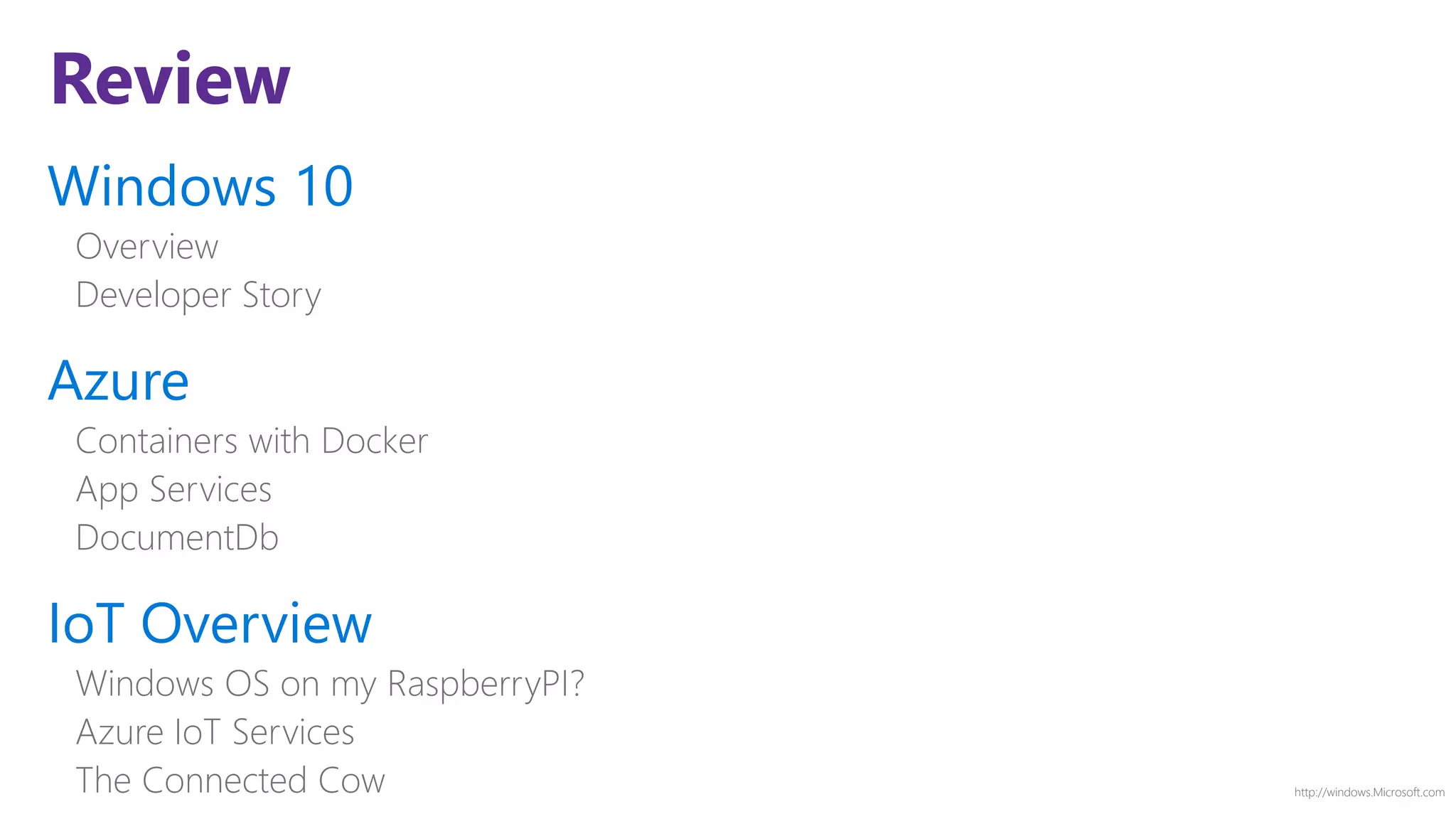 http://windows.Microsoft.com
Review
Windows 10
Overview
Developer Story
Azure
Containers with Docker
App Services
DocumentDb
IoT Overview
Windows OS on my RaspberryPI?
Azure IoT Services
The Connected Cow
 