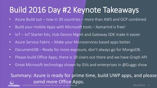 © 2010-2016 HMCC & Constellation Research, Inc. All rights reserved. 1#Build2016
Build 2016 Day #2 Keynote Takeaways
• Azure Build out – now in 30 countries – more than AWS and GCP combined
• Build your mobile Apps with Microsoft tools – Xamarind is free!
• IoT – IoT Starter kits, Hub Device Mgmt and Gateway SDK make it easier
• Azure Service Fabric – Make your Microservices based apps better.
• DocumentDB – Ready for more exposure, don’t always go for MongoDB.
• Please build Office Apps, there is 1B Users out there and we have Graph API
• Great Microsoft technology shown by ISVs and enterprises in @Guggs show
Summary: Azure is ready for prime time, build UWP apps, and please
somd more Office Apps.
 