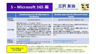 5 – Microsoft 365 編
Transforming your DevOps team to
DevSecOps
Develop apps with the Microsoft Graph
Toolkit
開催日時
（日本時間）
On-demand セッション 2021 年 5 月 26 日（水）午後 8:00 – 9:00
注目の理由
実は今回の Build 、レベル 400 が 1 件のみ！
その昔、Microsoft Press から Writing Secure Code という本
が出てまして、そこでセキュリティは織り込むものである。という説明
がなされていました。（うろ覚えですが）片や近年は DevOps と
いう概念が台頭し、開発と運用は表裏であると定義しています。
そのような中で、Dev と Ops の間に Sec を織り込み、対応を進
めていく。ということを説明してくれるはずなので、初心に帰りつつも
今の時代だからこそできる取り組みを学べるのではないかと思って
います。製品デモではないことを祈って、、、
今回の Build では物江さんが Teams に接続する方向を日本人
向けに解説してくれるのかと思いますが、
逆に Teams の UI を使わずに、Teams の機能を活用できないか
考えている人向け。（だと思われます）
常日頃、何事にもModを意識している方は必見。（なのかな）
組み込み型 Microsoft 365 が実現できたら面白そうじゃありませ
んか？
関連する
技術資料
✓ Azure での DevSecOps
✓ GitHub の DevSecOps
話はそれるのですが DevOps のソリューションのアイデア（上の URL の近
辺）にあるアーキテクチャ図は見ていると面白いです。
Microsoft Graph Toolkit: Microsoft サービスの
UI コンポーネントと認証プロバイダー Graph
「Build の楽しみ方」
おすすめ情報
三沢 友治
[MVP for Office Apps & Services]
QA 付きのライブ視聴の場合、英語力がないのでほぼ閲覧担当なのですが、Microsoft Translator を小脇に
抱え気になった単語が出てきたら QA を文章で投げたりしてます。
結構拾ってくれるのですが、しゃべって応答しなくてもどんどん進めてくれ、聞き逃げしても咎められません。
場がおかしくなったら最悪切断しちゃえば良いという覚悟で、臆せず突っ込んで行っちゃえばよいと思います。
 