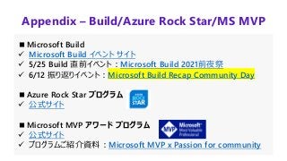 Appendix – Build/Azure Rock Star/MS MVP
■Microsoft Build
✓ Microsoft Build イベント サイト
✓ 5/25 Build 直前イベント：Microsoft Build 2021前夜祭
✓ 6/12 振り返りイベント：Microsoft Build Recap Community Day
■Azure Rock Star プログラム
✓ 公式サイト
■Microsoft MVP アワード プログラム
✓ 公式サイト
✓ プログラムご紹介資料：Microsoft MVP x Passion for community
 