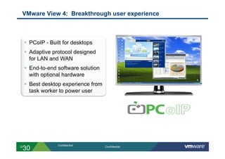 VMware View 4: Breakthrough user experience



       PCoIP - Built for desktops
       Adaptive protocol designed
        for LAN and WAN
       End-to-end software solution
        with optional hardware
       Best desktop experience from
        task worker to power user




                   Confidential
 30
30                                     Confidential
 