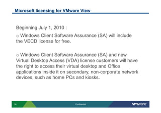 Microsoft licensing for VMware View


 Beginning July 1, 2010 :
 o  Windows Client Software Assurance (SA) will include
 the VECD license for free.

 o  Windows Client Software Assurance (SA) and new
 Virtual Desktop Access (VDA) license customers will have
 the right to access their virtual desktop and Office
 applications inside it on secondary, non-corporate network
 devices, such as home PCs and kiosks.




34                           Confidential
 