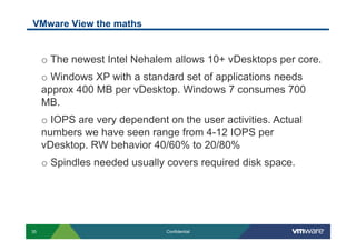 VMware View the maths


     o  The newest Intel Nehalem allows 10+ vDesktops per core.
     o  Windows XP with a standard set of applications needs
     approx 400 MB per vDesktop. Windows 7 consumes 700
     MB.
     o  IOPS are very dependent on the user activities. Actual
     numbers we have seen range from 4-12 IOPS per
     vDesktop. RW behavior 40/60% to 20/80%
     o  Spindles needed usually covers required disk space.




35                              Confidential
 