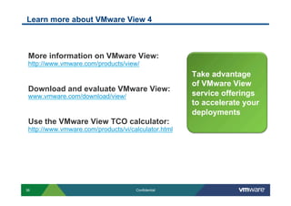 Learn more about VMware View 4



 More information on VMware View:
 http://www.vmware.com/products/view/
                                                     Take advantage
                                                     of VMware View
 Download and evaluate VMware View:
 www.vmware.com/download/view/                       service offerings
                                                     to accelerate your
                                                     deployments
 Use the VMware View TCO calculator:
 http://www.vmware.com/products/vi/calculator.html




36                                   Confidential
 