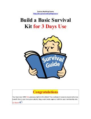 Survive Anything Course
http://bit.ly/SurviveAnythingCourse
Build a Basic Survival
Kit for 3 Days Use
Congratulations
You have now 100% free giveaway rights to this eBook! You could give it away to anyone who may
benefit from it, put it on your website, blog, social media pages or add it to your membership site.
Go Share!
 