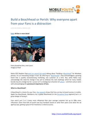 Build a Beachhead or Perish: Why everyone apart
from your Fans is a distraction
by GRA HA M B ROWN on FEBRUARY 2, 2012




Fans: All Else is mere detail




Every brand has fans, even yours
Image (c) Flickr


Nokia CEO Stephen Elop went on record last week talking about “Building a Beachhead” for Windows
phones. It’s an interesting change in tact. By referring to “Beachheads“, Elop acknowledged a growing
trend that is quietly revolutionizing marketing, one customer at a time. But, while Nokia may
acknowledge the need for change it has yet to embrace the next challenge which for many mobile
brands may be a bridge too far: success isn’t a strategy but a function of culture – and that culture starts
with acknowledging the paramount importance of Fans.

What is a Beachhead?

A Beachhead is a home for your fans. Our research shows that Fans are key to brand success in mobile.
Apple has Beachheads. Blackberry has a global Beachhead (in the Disruptive Divas segment) but is in
grave danger of losing it.

Fans aren’t just 2 or 3 times more influential than your average customer but up to 100x more
influential. Given that 65% of youth now buy handsets based on what their peers (not what the ad
agency) says, getting a grip on Fan mechanics is vital to success.




                                                               http://www.mobileYouth.org/report
 