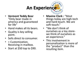 An Experience 
• Vermont Teddy Bear 
“Only bear made in 
america and guaranteed 
for life” 
• Hand makes all its bears. 
• Quality is key selling 
point. 
• Sells direct to consumer. 
• + Customization. 
Receiving in mailbox. 
• Start at $50 top to $90. 
• Maxine Clark : “Most 
things today are high-tech 
and hard-touch. We are 
soft-touch.” 
• “We don’t think of 
ourselves as a toy store-we 
think of ourselves as 
an experience.” 
• This involvement in 
personalization is more of 
the “product” than the 
resulting item. 
 