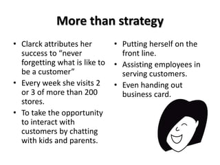 More than strategy 
• Clarck attributes her 
success to “never 
forgetting what is like to 
be a customer” 
• Every week she visits 2 
or 3 of more than 200 
stores. 
• To take the opportunity 
to interact with 
customers by chatting 
with kids and parents. 
• Putting herself on the 
front line. 
• Assisting employees in 
serving customers. 
• Even handing out 
business card. 
 