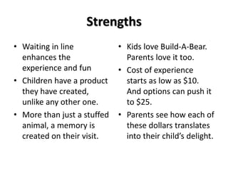 Strengths 
• Waiting in line 
enhances the 
experience and fun 
• Children have a product 
they have created, 
unlike any other one. 
• More than just a stuffed 
animal, a memory is 
created on their visit. 
• Kids love Build-A-Bear. 
Parents love it too. 
• Cost of experience 
starts as low as $10. 
And options can push it 
to $25. 
• Parents see how each of 
these dollars translates 
into their child’s delight. 
 