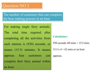 Question NO 2
The number of customers that can complete
the bear making process in an hour
For making single furry animals.
The total time required after
completing all the activities from
each stations is (930) seconds, or
means (15.5) minutes. It means
approax four customers can
complete their furry animal within
an hour.
Calculation:-
930 seconds /60 mins = 15.5 mins
15.5 x 4 = 62 mins or an hour
approax.
 