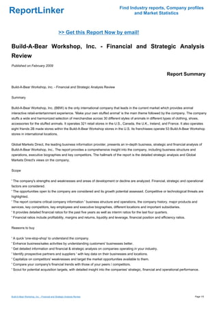 Find Industry reports, Company profiles
ReportLinker                                                                           and Market Statistics



                                              >> Get this Report Now by email!

Build-A-Bear Workshop, Inc. - Financial and Strategic Analysis
Review
Published on February 2009

                                                                                                                    Report Summary

Build-A-Bear Workshop, Inc. - Financial and Strategic Analysis Review


Summary


Build-A-Bear Workshop, Inc. (BBW) is the only international company that leads in the current market which provides animal
interactive retail-entertainment experience. 'Make your own stuffed animal' is the main theme followed by the company. The company
stuffs a wide and harmonized selection of merchandise across 30 different styles of animals in different types of clothing, shoes,
accessories for the stuffed animals. It operates 321 retail stores in the U.S., Canada, the U.K., Ireland, and France. It also operates
eight friends 2B made stores within the Build-A-Bear Workshop stores in the U.S. Its franchisees operate 53 Build-A-Bear Workshop
stores in international locations.


Global Markets Direct, the leading business information provider, presents an in-depth business, strategic and financial analysis of
Build-A-Bear Workshop, Inc.. The report provides a comprehensive insight into the company, including business structure and
operations, executive biographies and key competitors. The hallmark of the report is the detailed strategic analysis and Global
Markets Direct's views on the company.


Scope


' The company's strengths and weaknesses and areas of development or decline are analyzed. Financial, strategic and operational
factors are considered.
' The opportunities open to the company are considered and its growth potential assessed. Competitive or technological threats are
highlighted.
' The report contains critical company information ' business structure and operations, the company history, major products and
services, key competitors, key employees and executive biographies, different locations and important subsidiaries.
' It provides detailed financial ratios for the past five years as well as interim ratios for the last four quarters.
' Financial ratios include profitability, margins and returns, liquidity and leverage, financial position and efficiency ratios.


Reasons to buy


' A quick 'one-stop-shop' to understand the company.
' Enhance business/sales activities by understanding customers' businesses better.
' Get detailed information and financial & strategic analysis on companies operating in your industry.
' Identify prospective partners and suppliers ' with key data on their businesses and locations.
' Capitalize on competitors' weaknesses and target the market opportunities available to them.
' Compare your company's financial trends with those of your peers / competitors.
' Scout for potential acquisition targets, with detailed insight into the companies' strategic, financial and operational performance.




Build-A-Bear Workshop, Inc. - Financial and Strategic Analysis Review                                                              Page 1/5
 