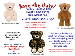 The 2BCT Build-A-Bear Event will be during Deployment Fair April 5 th  0900-1900 at SEC Your bear will include a heart full of love, personal voice recording chip, birth certificate, ribbon, ear bows and Cub Condo carrying case. 14”Lil’ Coconut Cub - $19 14”Lil’ Honeycomb Cub-$19 Orders are being taken NOW!  Ask your FRSA for details.  204th BSB FRSA (719) 526-4172  There is no limit on the number of bears you may order.  Save the Date! * Also receive $5 off $25 coupon to use  at your local Build a Bear or online ! 15” Camo Bear- $27 Order by 10 March 11  CASH PAYMENT ONLY By 28 March to 204 th  BSB, S1  