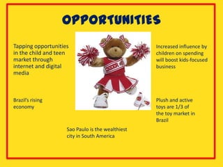 OPPORTUNITIES
Tapping opportunities                             Increased influence by
in the child and teen                             children on spending
market through                                    will boost kids-focused
internet and digital                              business
media



Brazil’s rising                                   Plush and active
economy                                           toys are 1/3 of
                                                  the toy market in
                                                  Brazil
                    Sao Paulo is the wealthiest
                    city in South America
 