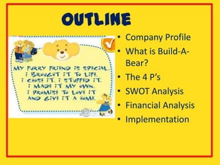Outline
     • Company Profile
     • What is Build-A-
       Bear?
     • The 4 P’s
     • SWOT Analysis
     • Financial Analysis
     • Implementation
 