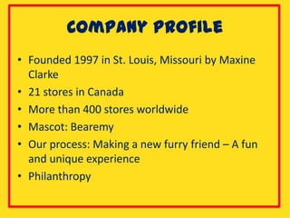 Company Profile
• Founded 1997 in St. Louis, Missouri by Maxine
  Clarke
• 21 stores in Canada
• More than 400 stores worldwide
• Mascot: Bearemy
• Our process: Making a new furry friend – A fun
  and unique experience
• Philanthropy
 