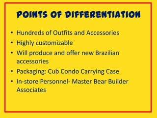 Points of differentiation
• Hundreds of Outfits and Accessories
• Highly customizable
• Will produce and offer new Brazilian
  accessories
• Packaging: Cub Condo Carrying Case
• In-store Personnel- Master Bear Builder
  Associates
 
