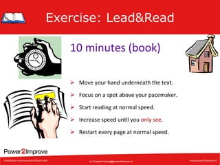 Exercise: Lead&Read
10	
  minutes	
  (book)	
  
Ø  Move	
  your	
  hand	
  underneath	
  the	
  text.	
  
Ø  Focus	
  on	
  a	
  spot	
  above	
  your	
  pacemaker.	
  
Ø  Start	
  reading	
  at	
  normal	
  speed.	
  
Ø  Increase	
  speed	
  un7l	
  you	
  only	
  see.	
  
Ø  Restart	
  every	
  page	
  at	
  normal	
  speed.	
  

(c) Gustaaf.Vocking@power2improve.nl

 