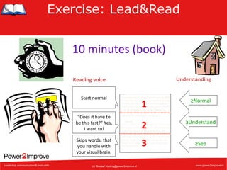 Exercise: Lead&Read
10	
  minutes	
  (book)	
  
Understanding	
  

Reading	
  voice	
  
Start	
  normal	
  

“Does	
  it	
  have	
  to	
  
be	
  this	
  fast?”	
  Yes,	
  
I	
  want	
  to!	
  
Skips	
  words,	
  that	
  
you	
  handle	
  with	
  
your	
  visual	
  brain.	
  

Veranderingen inkomstenbelasting 2003
In de loop van 2003 is een aantal wijzigingen doorgevoerd in de inkomstenbelasting.
Deze wijzigingen kunnen gevolgen hebben
voor de belasting die u moet betalen of
terugkrijgt. Op deze site vindt u een overzicht
van enkele belangrijke wijzigingen.

1	
  

≥Normal	
  

2	
  

≥Understand	
  

Let op!
Als u in 2003 al maandelijks een voorlopige
teruggaaf ontvangt, dan kan dit bedrag door
deze wijzigingen te hoog of te laag zijn.
Als u wilt voorkomen dat u op uw definitieve
aanslag moet bijbetalen of als u recht heeft
op een hogere voorlopige teruggaaf, dan
kunt u een nieuw verzoek om voorlopige
teruggaaf doen.

(c) Gustaaf.Vocking@power2improve.nl

3	
  

≥See	
  

 