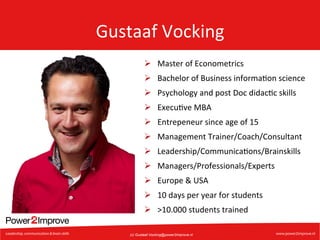Gustaaf	
  Vocking	
  
Ø  Master	
  of	
  Econometrics	
  
Ø  Bachelor	
  of	
  Business	
  informa7on	
  science	
  
Ø  Psychology	
  and	
  post	
  Doc	
  didac7c	
  skills	
  
Ø  Execu7ve	
  MBA	
  
Ø  Entrepeneur	
  since	
  age	
  of	
  15	
  
Ø  Management	
  Trainer/Coach/Consultant	
  
Ø  Leadership/Communica7ons/Brainskills	
  
Ø  Managers/Professionals/Experts	
  
Ø  Europe	
  &	
  USA	
  
Ø  10	
  days	
  per	
  year	
  for	
  students	
  
Ø  >10.000	
  students	
  trained	
  
(c) Gustaaf.Vocking@power2improve.nl

 