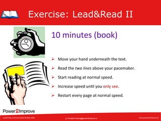 Exercise: Lead&Read II
10	
  minutes	
  (book)	
  
Ø  Move	
  your	
  hand	
  underneath	
  the	
  text.	
  
Ø  Read	
  the	
  two	
  lines	
  above	
  your	
  pacemaker.	
  
Ø  Start	
  reading	
  at	
  normal	
  speed.	
  
Ø  Increase	
  speed	
  un7l	
  you	
  only	
  see.	
  
Ø  Restart	
  every	
  page	
  at	
  normal	
  speed.	
  

(c) Gustaaf.Vocking@power2improve.nl

 